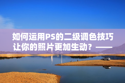 如何运用PS的二级调色技巧让你的照片更加生动？——从小众到大众的调色方法