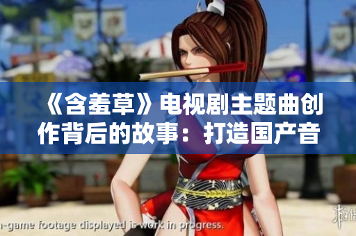 《含羞草》电视剧主题曲创作背后的故事：打造国产音乐巅峰
