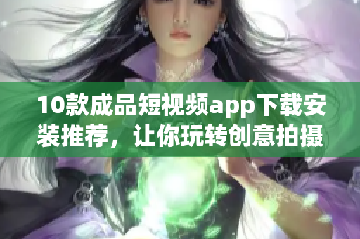 10款成品短视频app下载安装推荐，让你玩转创意拍摄与分享