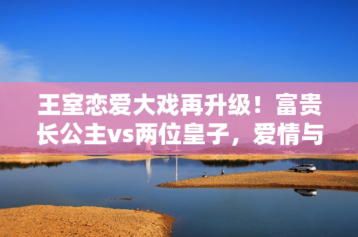 王室恋爱大戏再升级！富贵长公主vs两位皇子，爱情与宫廷权谋交织