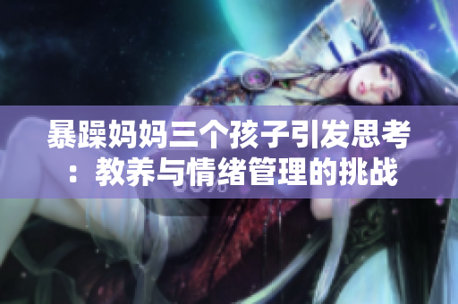 暴躁妈妈三个孩子引发思考：教养与情绪管理的挑战