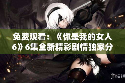 免费观看：《你是我的女人6》6集全新精彩剧情独家分享