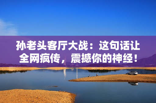 孙老头客厅大战：这句话让全网疯传，震撼你的神经！