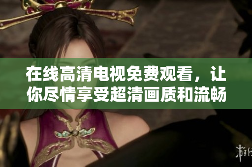 在线高清电视免费观看，让你尽情享受超清画质和流畅的观感体验！