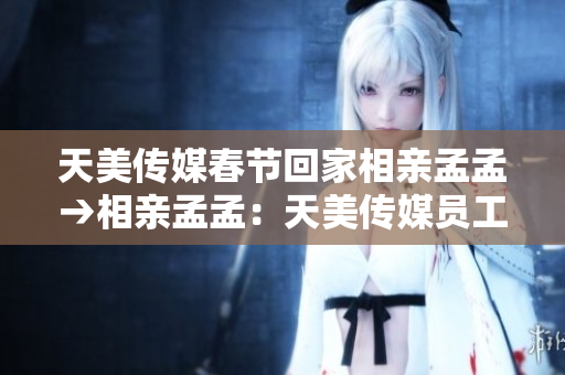 天美传媒春节回家相亲孟孟→相亲孟孟：天美传媒员工的春节回家之旅