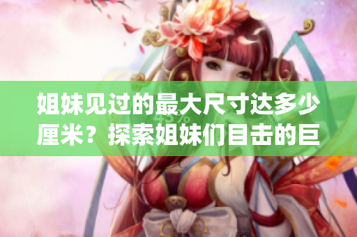 姐妹见过的最大尺寸达多少厘米？探索姐妹们目击的巨大尺寸！(1)
