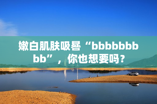 嫩白肌肤吸晷“bbbbbbbbb”，你也想要吗？