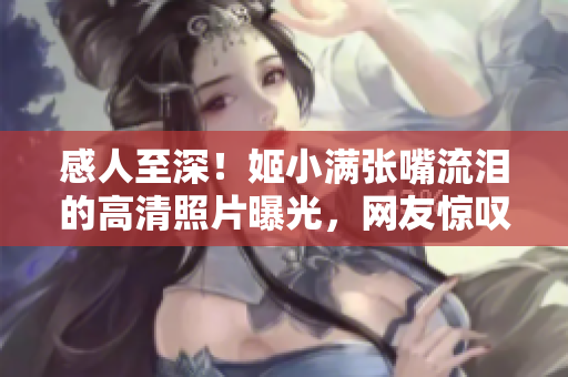 感人至深！姬小满张嘴流泪的高清照片曝光，网友惊叹这是什么原因？