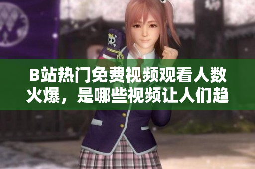 B站热门免费视频观看人数火爆，是哪些视频让人们趋之若鹜？