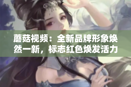 蘑菇视频：全新品牌形象焕然一新，标志红色焕发活力