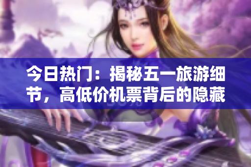 今日热门：揭秘五一旅游细节，高低价机票背后的隐藏规则！