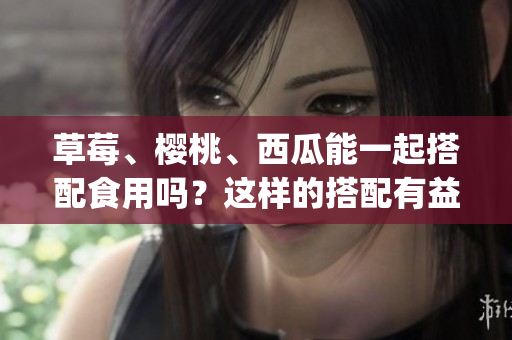 草莓、樱桃、西瓜能一起搭配食用吗？这样的搭配有益健康吗？(1)