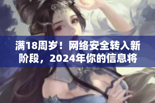 满18周岁！网络安全转入新阶段，2024年你的信息将更加安全