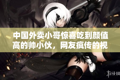 中国外卖小哥惊喜吃到颜值高的帅小伙，网友疯传的视频火爆上线！