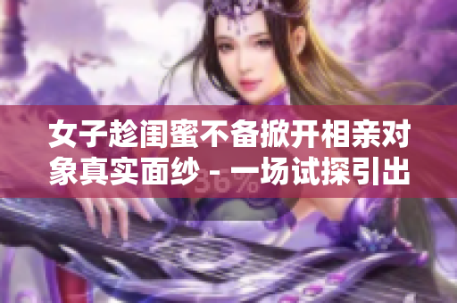 女子趁闺蜜不备掀开相亲对象真实面纱 - 一场试探引出惊人真相！
