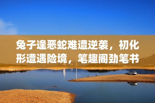 兔子逢恶蛇难遭逆袭，初化形遭遇险境，笔趣阁劲笔书写热血演绎(1)