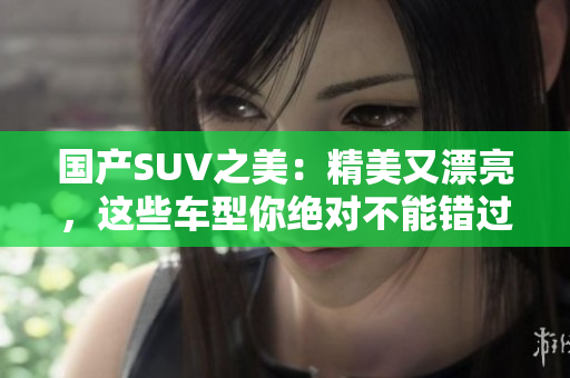 国产SUV之美：精美又漂亮，这些车型你绝对不能错过