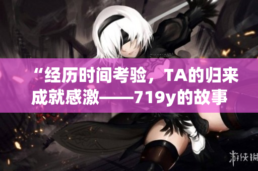 “经历时间考验，TA的归来成就感激——719y的故事”