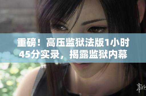 重磅！高压监狱法版1小时45分实录，揭露监狱内幕