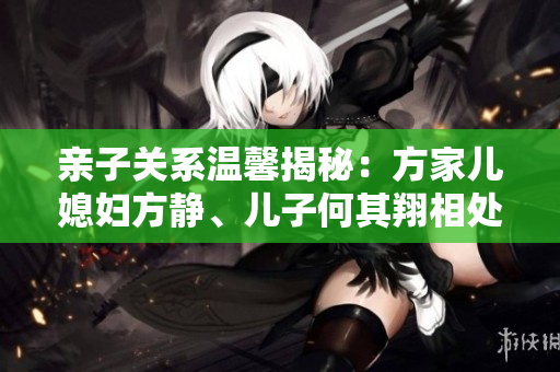 亲子关系温馨揭秘：方家儿媳妇方静、儿子何其翔相处之道