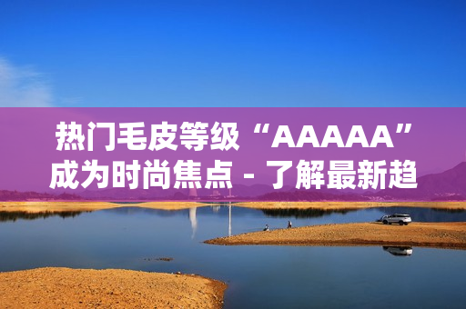 热门毛皮等级“AAAAA”成为时尚焦点 - 了解最新趋势！