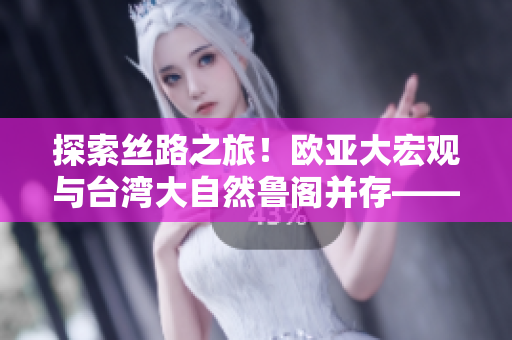 探索丝路之旅！欧亚大宏观与台湾大自然鲁阁并存——齐鲁日报报道
