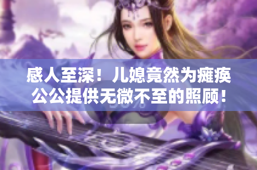 感人至深！儿媳竟然为瘫痪公公提供无微不至的照顾！——一个普通家庭的温馨故事