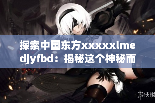 探索中国东方xxxxxlmedjyfbd：揭秘这个神秘而迷人的地区