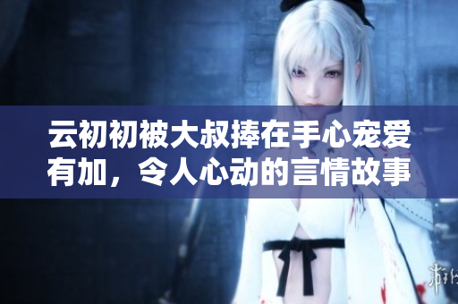 云初初被大叔捧在手心宠爱有加，令人心动的言情故事