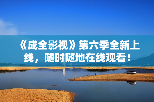 《成全影视》第六季全新上线，随时随地在线观看！