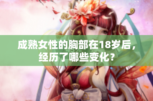 成熟女性的胸部在18岁后，经历了哪些变化？