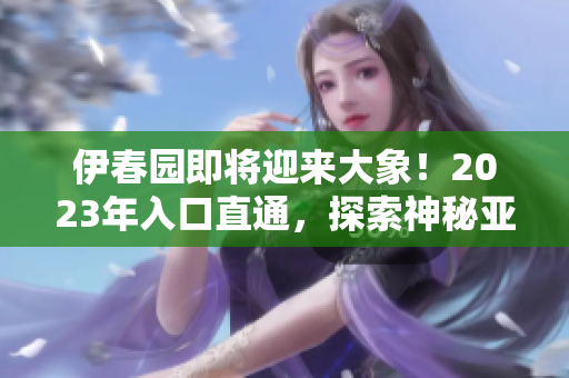 伊春园即将迎来大象！2023年入口直通，探索神秘亚洲森林！