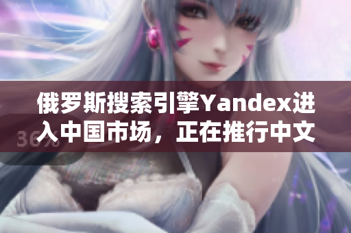 俄罗斯搜索引擎Yandex进入中国市场，正在推行中文本地化策略