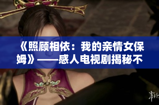 《照顾相依：我的亲情女保姆》——感人电视剧揭秘不一样的家庭故事
