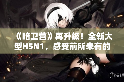 《暗卫营》再升级！全新大型H5N1，感受前所未有的热血新篇章！