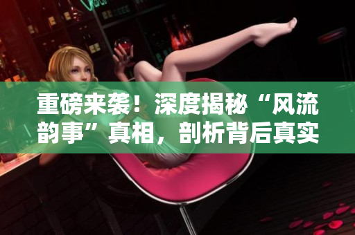 重磅来袭！深度揭秘“风流韵事”真相，剖析背后真实故事！