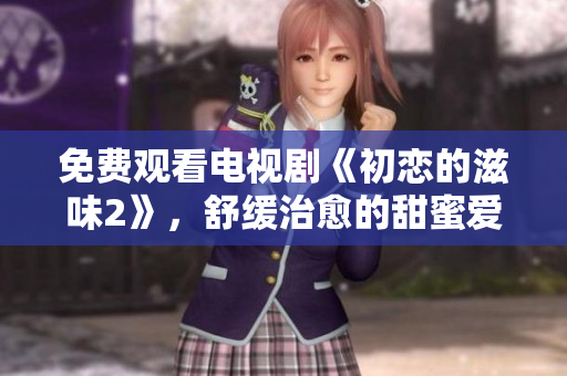 免费观看电视剧《初恋的滋味2》，舒缓治愈的甜蜜爱情剧情。