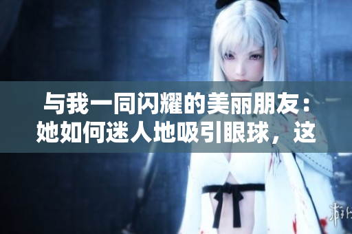 与我一同闪耀的美丽朋友：她如何迷人地吸引眼球，这个秘密值得揭开