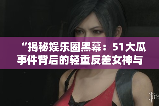 “揭秘娱乐圈黑幕：51大瓜事件背后的轻重反差女神与电磁炉真相”