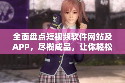 全面盘点短视频软件网站及APP，尽揽成品，让你轻松找到心仪之作