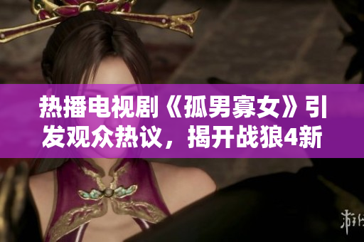 热播电视剧《孤男寡女》引发观众热议，揭开战狼4新篇章