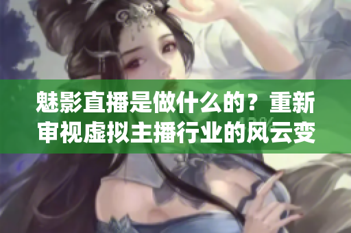 魅影直播是做什么的？重新审视虚拟主播行业的风云变幻(1)