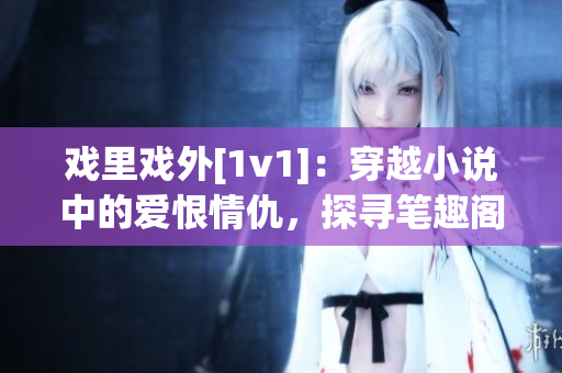 戏里戏外[1v1]：穿越小说中的爱恨情仇，探寻笔趣阁背后的故事