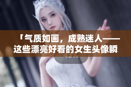 「气质如画，成熟迷人——这些漂亮好看的女生头像瞬间点燃你的感性」