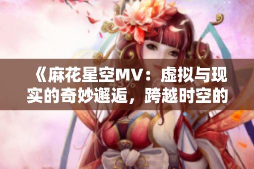 《麻花星空MV：虚拟与现实的奇妙邂逅，跨越时空的音乐之舞》