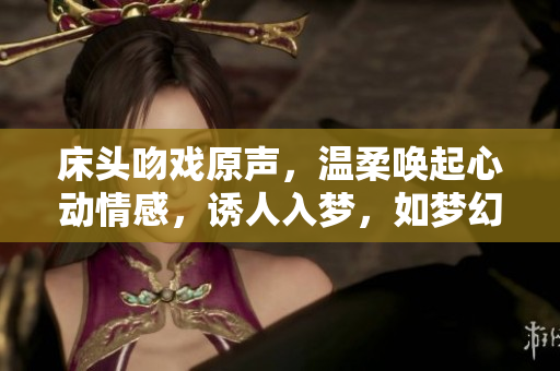 床头吻戏原声，温柔唤起心动情感，诱人入梦，如梦幻般的浪漫体验