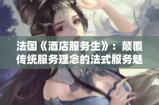 法国《酒店服务生》：颠覆传统服务理念的法式服务魅力