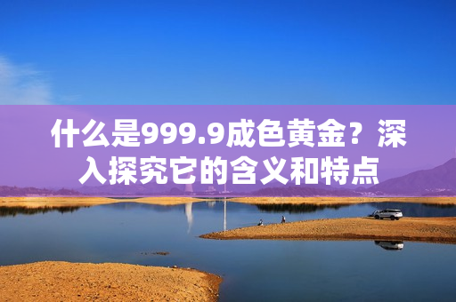 什么是999.9成色黄金？深入探究它的含义和特点