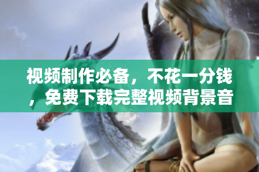 视频制作必备，不花一分钱，免费下载完整视频背景音乐大合集