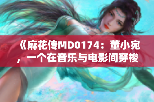 《麻花传MD0174：董小宛，一个在音乐与电影间穿梭的灵魂》